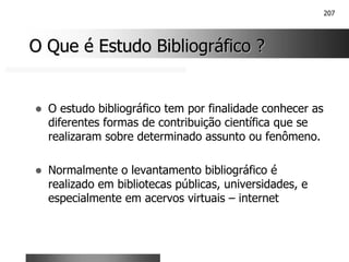 207
O Que é Estudo Bibliográfico ?
O Que é Estudo Bibliográfico ?
! O estudo bibliográfico tem por finalidade conhecer as
diferentes formas de contribuição científica que se
realizaram sobre determinado assunto ou fenômeno.
! Normalmente o levantamento bibliográfico é
realizado em bibliotecas públicas, universidades, e
especialmente em acervos virtuais – internet
 