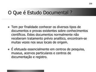 208
O Que é Estudo Documental ?
O Que é Estudo Documental ?
! Tem por finalidade conhecer os diversos tipos de
documentos e provas existentes sobre conhecimentos
científicos. Estes documentos normalmente não
receberam tratamento prévio analítico, encontram-se
muitas vezes nos seus locais de origem.
! É efetuada essencialmente em centros de pesquisa,
museus, acervos particulares e centros de
documentação e registro.
 