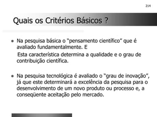 214
Quais os Critérios Básicos ?
Quais os Critérios Básicos ?
! Na pesquisa básica o “pensamento científico” que é
avaliado fundamentalmente. E
Esta característica determina a qualidade e o grau de
contribuição científica.
! Na pesquisa tecnológica é avaliado o “grau de inovação”,
já que este determinará a excelência da pesquisa para o
desenvolvimento de um novo produto ou processo e, a
conseqüente aceitação pelo mercado.
 