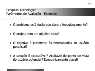 217
Pesquisa Tecnológica
Pesquisa Tecnológica
Parâmetros de Avaliação
Parâmetros de Avaliação -
- Exemplos
Exemplos
! O problema está declarado clara e inequivocamente?
! O projeto tem um objetivo claro?
! O objetivo é pertinente às necessidades do usuário
potencial?
! A solução é executável? Aceitável do ponto de vista
do usuário potencial? Economicamente viável?
 