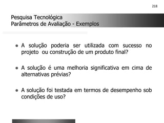 218
Pesquisa Tecnológica
Pesquisa Tecnológica
Parâmetros de Avaliação
Parâmetros de Avaliação -
- Exemplos
Exemplos
! A solução poderia ser utilizada com sucesso no
projeto ou construção de um produto final?
! A solução é uma melhoria significativa em cima de
alternativas prévias?
! A solução foi testada em termos de desempenho sob
condições de uso?
 