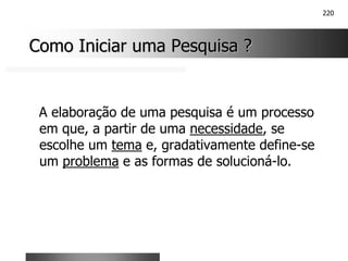 220
Como Iniciar uma Pesquisa ?
Como Iniciar uma Pesquisa ?
A elaboração de uma pesquisa é um processo
em que, a partir de uma necessidade, se
escolhe um tema e, gradativamente define-se
um problema e as formas de solucioná-lo.
 