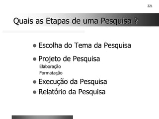 221
Quais as Etapas de uma Pesquisa ?
Quais as Etapas de uma Pesquisa ?
! Escolha do Tema da Pesquisa
! Projeto de Pesquisa
Elaboração
Formatação
! Execução da Pesquisa
! Relatório da Pesquisa
 