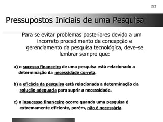 222
Pressupostos Iniciais de uma Pesquisa
Pressupostos Iniciais de uma Pesquisa
Para se evitar problemas posteriores devido a um
incorreto procedimento de concepção e
gerenciamento da pesquisa tecnológica, deve-se
lembrar sempre que:
a) o sucesso financeiro de uma pesquisa está relacionado a
determinação da necessidade correta.
b) a eficácia da pesquisa está relacionada a determinação da
solução adequada para suprir a necessidade.
c) o insucesso financeiro ocorre quando uma pesquisa é
extremamente eficiente, porém, não é necessária.
 