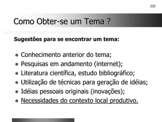 225
Como Obter
Como Obter-
-se um Tema ?
se um Tema ?
! Conhecimento anterior do tema;
! Pesquisas em andamento (internet);
! Literatura científica, estudo bibliográfico;
! Utilização de técnicas para geração de idéias;
! Idéias pessoais originais (inovações);
! Necessidades do contexto local produtivo.
Sugestões para se encontrar um tema:
 