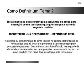 226
Como Definir um Tema ?
Como Definir um Tema ?
Inicialmente se pode referir que a seqüência de ações para
obtenção de um tema para qualquer pesquisa parte do
seguinte modelo:
IDENTIFICAR UMA NECESSIDADE →
→
→
→ DEFINIR UM TEMA
A escolha ou determinação do tema implica na correta identificação da
necessidade que irá gerar um problema a ser solucionado pelo
processo de pesquisa. Desta forma, uma identificação inadequada da
demanda poderá resultar em uma pesquisa desnecessária ou, em um
novo produto com baixa taxa de adoção pelo consumidor.
 