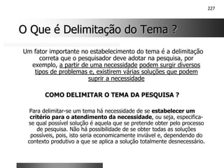 227
O Que é Delimitação do Tema ?
O Que é Delimitação do Tema ?
Um fator importante no estabelecimento do tema é a delimitação
correta que o pesquisador deve adotar na pesquisa, por
exemplo, a partir de uma necessidade podem surgir diversos
tipos de problemas e, existirem várias soluções que podem
suprir a necessidade
COMO DELIMITAR O TEMA DA PESQUISA ?
Para delimitar-se um tema há necessidade de se estabelecer um
critério para o atendimento da necessidade, ou seja, especifica-
se qual possível solução é aquela que se pretende obter pelo processo
de pesquisa. Não há possibilidade de se obter todas as soluções
possíveis, pois, isto seria economicamente inviável e, dependendo do
contexto produtivo a que se aplica a solução totalmente desnecessário.
 