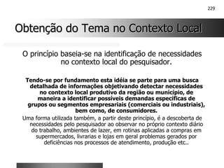 229
Obtenção do Tema no Contexto Local
Obtenção do Tema no Contexto Local
O princípio baseia-se na identificação de necessidades
no contexto local do pesquisador.
Tendo-se por fundamento esta idéia se parte para uma busca
detalhada de informações objetivando detectar necessidades
no contexto local produtivo da região ou município, de
maneira a identificar possíveis demandas específicas de
grupos ou segmentos empresariais (comerciais ou industriais),
bem como, de consumidores.
Uma forma utilizada também, a partir deste princípio, é a descoberta de
necessidades pelo pesquisador ao observar no próprio contexto diário
do trabalho, ambientes de lazer, em rotinas aplicadas a compras em
supermercados, livrarias e lojas em geral problemas gerados por
deficiências nos processos de atendimento, produção etc..
 