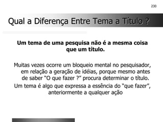 230
Qual a Diferença Entre Tema a Título ?
Qual a Diferença Entre Tema a Título ?
Um tema de uma pesquisa não é a mesma coisa
que um título.
Muitas vezes ocorre um bloqueio mental no pesquisador,
em relação a geração de idéias, porque mesmo antes
de saber “O que fazer ?” procura determinar o título.
Um tema é algo que expressa a essência do “que fazer”,
anteriormente a qualquer ação
 