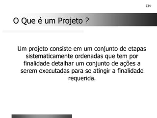234
O Que é um Projeto ?
O Que é um Projeto ?
Um projeto consiste em um conjunto de etapas
sistematicamente ordenadas que tem por
finalidade detalhar um conjunto de ações a
serem executadas para se atingir a finalidade
requerida.
 