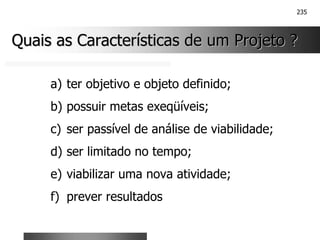 235
Quais as Características de um Projeto ?
Quais as Características de um Projeto ?
a) ter objetivo e objeto definido;
b) possuir metas exeqüíveis;
c) ser passível de análise de viabilidade;
d) ser limitado no tempo;
e) viabilizar uma nova atividade;
f) prever resultados
 