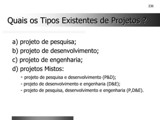 236
Quais os Tipos Existentes de Projetos ?
Quais os Tipos Existentes de Projetos ?
a) projeto de pesquisa;
b) projeto de desenvolvimento;
c) projeto de engenharia;
d) projetos Mistos:
- projeto de pesquisa e desenvolvimento (P&D);
- projeto de desenvolvimento e engenharia (D&E);
- projeto de pesquisa, desenvolvimento e engenharia (P,D&E).
 