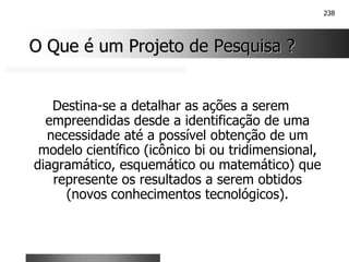 238
O Que é um Projeto de Pesquisa ?
O Que é um Projeto de Pesquisa ?
Destina-se a detalhar as ações a serem
empreendidas desde a identificação de uma
necessidade até a possível obtenção de um
modelo científico (icônico bi ou tridimensional,
diagramático, esquemático ou matemático) que
represente os resultados a serem obtidos
(novos conhecimentos tecnológicos).
 