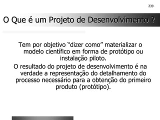 239
O Que é um Projeto de Desenvolvimento ?
O Que é um Projeto de Desenvolvimento ?
Tem por objetivo “dizer como” materializar o
modelo científico em forma de protótipo ou
instalação piloto.
O resultado do projeto de desenvolvimento é na
verdade a representação do detalhamento do
processo necessário para a obtenção do primeiro
produto (protótipo).
 