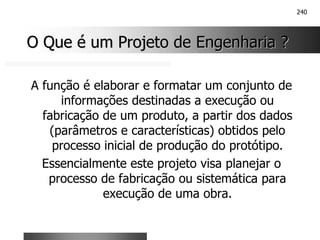 240
O Que é um Projeto de Engenharia ?
O Que é um Projeto de Engenharia ?
A função é elaborar e formatar um conjunto de
informações destinadas a execução ou
fabricação de um produto, a partir dos dados
(parâmetros e características) obtidos pelo
processo inicial de produção do protótipo.
Essencialmente este projeto visa planejar o
processo de fabricação ou sistemática para
execução de uma obra.
 