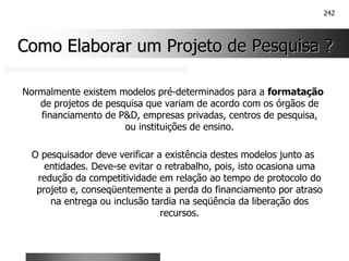 242
Como Elaborar um Projeto de Pesquisa ?
Como Elaborar um Projeto de Pesquisa ?
Normalmente existem modelos pré-determinados para a formatação
de projetos de pesquisa que variam de acordo com os órgãos de
financiamento de P&D, empresas privadas, centros de pesquisa,
ou instituições de ensino.
O pesquisador deve verificar a existência destes modelos junto as
entidades. Deve-se evitar o retrabalho, pois, isto ocasiona uma
redução da competitividade em relação ao tempo de protocolo do
projeto e, conseqüentemente a perda do financiamento por atraso
na entrega ou inclusão tardia na seqüência da liberação dos
recursos.
 