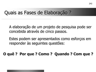 243
Quais as Fases de Elaboração ?
Quais as Fases de Elaboração ?
A elaboração de um projeto de pesquisa pode ser
concebida através de cinco passos.
Estes podem ser apresentados como esforços em
responder às seguintes questões:
O quê ? Por que ? Como ? Quando ? Com que ?
 