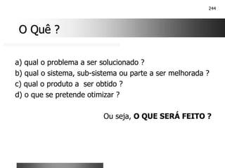 244
O Quê ?
O Quê ?
a) qual o problema a ser solucionado ?
b) qual o sistema, sub-sistema ou parte a ser melhorada ?
c) qual o produto a ser obtido ?
d) o que se pretende otimizar ?
Ou seja, O QUE SERÁ FEITO ?
 