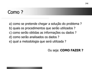 246
Como ?
Como ?
a) como se pretende chegar a solução do problema ?
b) quais os procedimentos que serão utilizados ?
c) como serão obtidas as informações ou dados ?
d) como serão analisados os dados ?
e) qual a metodologia que será utilizada ?
Ou seja: COMO FAZER ?
 