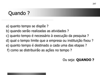 247
Quando ?
Quando ?
a) quanto tempo se dispõe ?
b) quando serão realizadas as atividades ?
c) quanto tempo é necessário à execução da pesquisa ?
d) qual o tempo limite que a empresa ou instituição fixou ?
e) quanto tempo é destinado a cada uma das etapas ?
f) como se distribuirão as ações no tempo ?
Ou seja: QUANDO ?
 