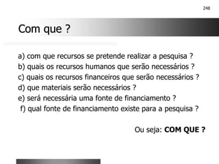 248
Com que ?
Com que ?
a) com que recursos se pretende realizar a pesquisa ?
b) quais os recursos humanos que serão necessários ?
c) quais os recursos financeiros que serão necessários ?
d) que materiais serão necessários ?
e) será necessária uma fonte de financiamento ?
f) qual fonte de financiamento existe para a pesquisa ?
Ou seja: COM QUE ?
 