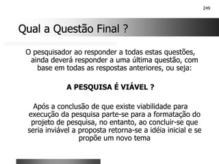 249
Qual a Questão Final ?
Qual a Questão Final ?
O pesquisador ao responder a todas estas questões,
ainda deverá responder a uma última questão, com
base em todas as respostas anteriores, ou seja:
A PESQUISA É VIÁVEL ?
Após a conclusão de que existe viabilidade para
execução da pesquisa parte-se para a formatação do
projeto de pesquisa, no entanto, ao concluir-se que
seria inviável a proposta retorna-se a idéia inicial e se
propõe um novo tema
 