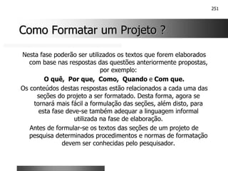 251
Como Formatar um Projeto ?
Como Formatar um Projeto ?
Nesta fase poderão ser utilizados os textos que forem elaborados
com base nas respostas das questões anteriormente propostas,
por exemplo:
O quê, Por que, Como, Quando e Com que.
Os conteúdos destas respostas estão relacionados a cada uma das
seções do projeto a ser formatado. Desta forma, agora se
tornará mais fácil a formulação das seções, além disto, para
esta fase deve-se também adequar a linguagem informal
utilizada na fase de elaboração.
Antes de formular-se os textos das seções de um projeto de
pesquisa determinados procedimentos e normas de formatação
devem ser conhecidas pelo pesquisador.
 