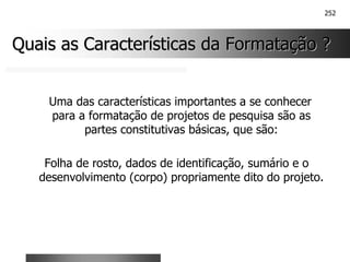 252
Quais as Características da Formatação ?
Quais as Características da Formatação ?
Uma das características importantes a se conhecer
para a formatação de projetos de pesquisa são as
partes constitutivas básicas, que são:
Folha de rosto, dados de identificação, sumário e o
desenvolvimento (corpo) propriamente dito do projeto.
 