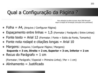253
Qual a Configuração da Página ?
Qual a Configuração da Página ?
! Folha = A4, (Arquivo / Configurar Página)
! Espaçamento entre linhas = 1,5 (Formatar / Parágrafo / Entre Linhas)
! Fonte texto = Arial 12 (Formatar / Fonte = Estilo da Fonte, Tamanho)
! Fonte nota rodapé e citações longas = Arial 10
! Margens: (Arquivo / Configurar Página / Margens)
Esquerda = 3 cm, Direita = 2 cm, Superior = 3 cm, Inferior = 2 cm
! Recuo do Parágrafo = 1 cm
(Formatar / Parágrafo / Especial = Primeira Linha) / Por = 1 cm)
! Alinhamento = Justificado
Para utilização do editor de texto Word 2000 Microsoft
seguir as etapas de formatação (instruções entre parênteses)
 