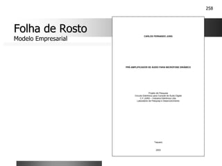 258
Folha de Rosto
Folha de Rosto
Modelo Empresarial
CARLOS FERNANDO JUNG
PRÉ-AMPLIFICADOR DE ÁUDIO PARA MICROFONE DINÂMICO
Projeto de Pesquisa
Circuito Eletrônico para Console de Áudio Digital
C.F.JUNG – Indústria Eletrônica Ltda.
Laboratório de Pesquisa e Desenvolvimento
Taquara
2003
 