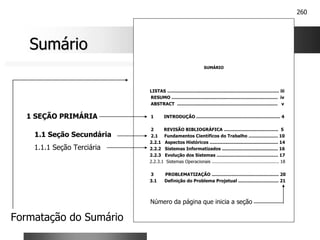 260
SUMÁRIO
LISTAS ................................................................................ iii
RESUMO ............................................................................ iv
ABSTRACT ........................................................................ v
1 INTRODUÇÃO ............................................................ 4
2 REVISÃO BIBLIOGRÁFICA ....................................... 5
2.1 Fundamentos Científicos do Trabalho ..................... 10
2.2.1 Aspectos Históricos ................................................. 14
2.2.2 Sistemas Informatizados ........................................ 16
2.2.3 Evolução dos Sistemas ............................................ 17
2.2.3.1 Sistemas Operacionais .................................................. 18
3 PROBLEMATIZAÇÃO ................................................ 20
3.1 Definição do Problema Projetual ............................. 21
Sumário
Sumário
1 SEÇÃO PRIMÁRIA
1.1 Seção Secundária
1.1.1 Seção Terciária
Formatação do Sumário
Número da página que inicia a seção
 