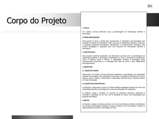 261
Corpo do Projeto
Corpo do Projeto
1 TÍTULO
Um modelo curricular alternativo para a aprendizagem de metodologia científica e
tecnológica.
2 PROBLEMATIZAÇÃO
Para suscitar no aluno o desejo pelo conhecimento, é necessária uma abordagem que
privilegie o processo de descoberta. Então, para que os engenheiros elaborem, produzam
e divulguem pesquisas tecnológicas, naturalizando o comportamento intelectual, qual
modelo pedagógico é adequado para uma disciplina de metodologia científica e
tecnológica...
3 JUSTIFICATIVA
Esta proposta pretende apresentar uma alternativa curricular para a aprendizagem de
metodologia científica e tecnológica, possibilitando ao aluno a formação do pensamento
crítico e reflexivo sobre a ciência, a capacitação científica e tecnológica pelos
conhecimentos construídos e, a motivação pelo ideal de tornar o país independente
tecnologicamente.
4 OBJETIVOS
4.1 OBJETIVO GERAL
Desenvolver um modelo curricular alternativo destinado a aprendizagem de metodologia
científica e tecnológica, que, possibilite ao educando a formação do pensamento crítico e
reflexivo sobre a ciência, e potencialize a capacidade intelectual para o desenvolvimento
de novas tecnologias.
4.2 OBJETIVOS ESPECÍFICOS
a) Pesquisar, desenvolver e propor um método didático-pedagógico aplicado ao ensino de
metodologia científica e tecnológica em cursos de graduação em engenharia;
b) Elaborar, redigir e formatar um conjunto de conteúdos científicos, destinados a
produção e publicação de um livro, com a finalidade de propor uma metodologia para
pesquisa tecnológica.
5 METAS
a) Estudar e analisar a história da ciência, com foco nos métodos científicos, identificando
as principais metodologias utilizadas ao longo da história e as inter-relações e efeitos no
desenvolvimento científico e tecnológico do País;
 