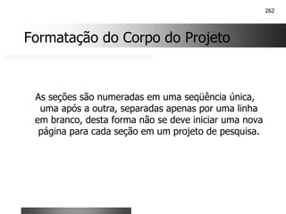 262
Formatação do Corpo do Projeto
As seções são numeradas em uma seqüência única,
uma após a outra, separadas apenas por uma linha
em branco, desta forma não se deve iniciar uma nova
página para cada seção em um projeto de pesquisa.
 