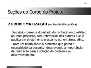 263
Seções do Corpo do Projeto
Seções do Corpo do Projeto
2 PROBLEMATIZAÇÃO (ou Revisão Bibliográfica)
Descrição coerente do estado do conhecimento relativo
ao tema proposto, com referencias dos autores que já
publicaram diretamente o assunto ou, em áreas afins.
Fazer um relato sobre o problema que gerou a
necessidade da pesquisa, descrevendo a importância
da realização para a solução do problema ou
desenvolvimento.
 