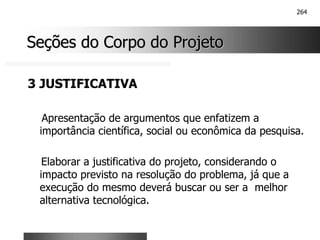264
Seções do Corpo do Projeto
Seções do Corpo do Projeto
3 JUSTIFICATIVA
Apresentação de argumentos que enfatizem a
importância científica, social ou econômica da pesquisa.
Elaborar a justificativa do projeto, considerando o
impacto previsto na resolução do problema, já que a
execução do mesmo deverá buscar ou ser a melhor
alternativa tecnológica.
 