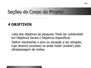 265
Seções do Corpo do Projeto
Seções do Corpo do Projeto
4 OBJETIVOS
Lista dos objetivos da pesquisa. Pode ser subdividido
em Objetivos Gerais e Objetivos Específicos.
Definir claramente o alvo ou situação a ser atingida,
cujo alcance (sucesso) se pode medir (avaliar) pela
ultrapassagem de metas.
 