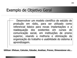 266
Exemplo de Objetivo Geral
Exemplo de Objetivo Geral
Desenvolver um modelo científico de estúdio de
produção em rádio, para ser utilizado como
referencial básico para novas implantações e a
readequação dos existentes em cursos de
comunicação social, em instituições de ensino
superior, visando a melhoria e otimização da
organização do trabalho e usabilidade do sistema à
aprendizagem.
Utilizar: Efetuar, Calcular, Estudar, Analisar, Prever, Dimensionar etc...
 