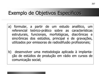267
Exemplo de Objetivos Específicos
Exemplo de Objetivos Específicos
a) formular, a partir de um estudo analítico, um
referencial teórico-prático sobre as características
estruturais, funcionais, morfológicas, diacrônicas e
sincrônicas dos estúdios, principal e de gravações,
utilizados por emissoras de radiodifusão profissionais;
b) desenvolver uma metodologia aplicada à implanta-
ção de estúdios de produção em rádio em cursos de
comunicação social;
 