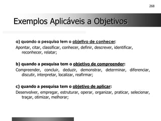 268
Exemplos Aplicáveis a Objetivos
Exemplos Aplicáveis a Objetivos
a) quando a pesquisa tem o objetivo de conhecer:
Apontar, citar, classificar, conhecer, definir, descrever, identificar,
reconhecer, relatar;
b) quando a pesquisa tem o objetivo de compreender:
Compreender, concluir, deduzir, demonstrar, determinar, diferenciar,
discutir, interpretar, localizar, reafirmar;
c) quando a pesquisa tem o objetivo de aplicar:
Desenvolver, empregar, estruturar, operar, organizar, praticar, selecionar,
traçar, otimizar, melhorar;
 