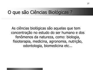 27
O que são Ciências Biológicas ?
O que são Ciências Biológicas ?
As ciências biológicas são aquelas que tem
concentração no estudo do ser humano e dos
fenômenos da natureza, como: biologia,
fisioterapia, medicina, agronomia, nutrição,
odontologia, biomedicina etc...
 