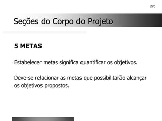 270
Seções do Corpo do Projeto
Seções do Corpo do Projeto
5 METAS
Estabelecer metas significa quantificar os objetivos.
Deve-se relacionar as metas que possibilitarão alcançar
os objetivos propostos.
 
