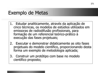271
Exemplo de Metas
Exemplo de Metas
1. Estudar analiticamente, através da aplicação de
cinco técnicas, os modelos de estúdios utilizados em
emissoras de radiodifusão profissionais, para
formação de um referencial teórico-prático à
execução das fases projetuais;
2. Executar e demonstrar didaticamente as oito fases
projetuais do modelo científico, proporcionando desta
forma um exemplo de metodologia aplicada;
3. Construir um protótipo com base no modelo
científico proposto;
 
