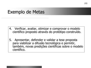 272
Exemplo de Metas
Exemplo de Metas
4. Verificar, avaliar, otimizar e comprovar o modelo
científico proposto através do protótipo construído.
5. Apresentar, defender e validar a tese proposta
para viabilizar a difusão tecnológica e permitir,
também, novas predições científicas sobre o modelo
científico.
 