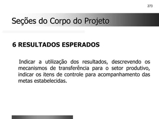 273
Seções do Corpo do Projeto
Seções do Corpo do Projeto
6 RESULTADOS ESPERADOS
Indicar a utilização dos resultados, descrevendo os
mecanismos de transferência para o setor produtivo,
indicar os itens de controle para acompanhamento das
metas estabelecidas.
 