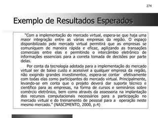 274
Exemplo de Resultados Esperados
Exemplo de Resultados Esperados
“Com a implementação do mercado virtual, espera-se que haja uma
maior integração entre as várias empresas da região. O espaço
disponibilizado pelo mercado virtual permitirá que as empresas se
comuniquem de maneira rápida e eficaz, agilizando as transações
comerciais entre elas e permitindo o intercâmbio eletrônico de
informações essenciais para a correta tomada de decisões por parte
delas.
Por conta da tecnologia adotada para a implementação do mercado
virtual ser de baixo custo e acessível a qualquer empresa da região,
não exigindo grandes investimentos, espera-se contar efetivamente
com todas elas como participantes do mercado virtual. Principalmente,
levando-se em conta que o projeto deverá dar suporte técnico e
científico para as empresas, na forma de cursos e seminários sobre
comércio eletrônico, bem como através da assessoria na implantação
dos recursos computacionais necessários para a participação no
mercado virtual e do treinamento de pessoal para a operação neste
mesmo mercado.” (NASCIMENTO, 2000, p.4)
 