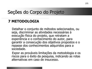 275
Seções do Corpo do Projeto
Seções do Corpo do Projeto
7 METODOLOGIA
Detalhar o conjunto de métodos selecionados, ou
seja, discriminar as atividades necessárias à
execução física do projeto, que retratam a
experiência e o conhecimento do autor, para
garantir a consecução dos objetivos propostos e o
repasse dos conhecimentos adquiridos para a
sociedade.
Expor as prováveis limitações da metodologia e os
riscos para o êxito da pesquisa, indicando as rotas
alternativas em caso de insucesso.
 