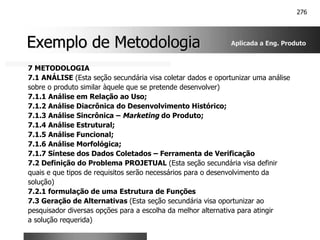 276
Exemplo de Metodologia
Exemplo de Metodologia
7 METODOLOGIA
7.1 ANÁLISE (Esta seção secundária visa coletar dados e oportunizar uma análise
sobre o produto similar àquele que se pretende desenvolver)
7.1.1 Análise em Relação ao Uso;
7.1.2 Análise Diacrônica do Desenvolvimento Histórico;
7.1.3 Análise Sincrônica – Marketing do Produto;
7.1.4 Análise Estrutural;
7.1.5 Análise Funcional;
7.1.6 Análise Morfológica;
7.1.7 Síntese dos Dados Coletados – Ferramenta de Verificação
7.2 Definição do Problema PROJETUAL (Esta seção secundária visa definir
quais e que tipos de requisitos serão necessários para o desenvolvimento da
solução)
7.2.1 formulação de uma Estrutura de Funções
7.3 Geração de Alternativas (Esta seção secundária visa oportunizar ao
pesquisador diversas opções para a escolha da melhor alternativa para atingir
a solução requerida)
Aplicada a Eng. Produto
 