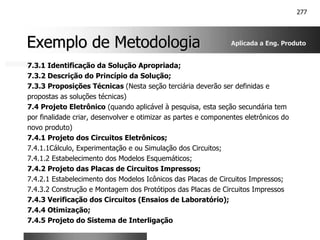 277
Exemplo de Metodologia
Exemplo de Metodologia
7.3.1 Identificação da Solução Apropriada;
7.3.2 Descrição do Princípio da Solução;
7.3.3 Proposições Técnicas (Nesta seção terciária deverão ser definidas e
propostas as soluções técnicas)
7.4 Projeto Eletrônico (quando aplicável à pesquisa, esta seção secundária tem
por finalidade criar, desenvolver e otimizar as partes e componentes eletrônicos do
novo produto)
7.4.1 Projeto dos Circuitos Eletrônicos;
7.4.1.1Cálculo, Experimentação e ou Simulação dos Circuitos;
7.4.1.2 Estabelecimento dos Modelos Esquemáticos;
7.4.2 Projeto das Placas de Circuitos Impressos;
7.4.2.1 Estabelecimento dos Modelos Icônicos das Placas de Circuitos Impressos;
7.4.3.2 Construção e Montagem dos Protótipos das Placas de Circuitos Impressos
7.4.3 Verificação dos Circuitos (Ensaios de Laboratório);
7.4.4 Otimização;
7.4.5 Projeto do Sistema de Interligação
Aplicada a Eng. Produto
 