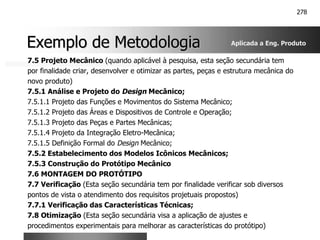 278
Exemplo de Metodologia
Exemplo de Metodologia
7.5 Projeto Mecânico (quando aplicável à pesquisa, esta seção secundária tem
por finalidade criar, desenvolver e otimizar as partes, peças e estrutura mecânica do
novo produto)
7.5.1 Análise e Projeto do Design Mecânico;
7.5.1.1 Projeto das Funções e Movimentos do Sistema Mecânico;
7.5.1.2 Projeto das Áreas e Dispositivos de Controle e Operação;
7.5.1.3 Projeto das Peças e Partes Mecânicas;
7.5.1.4 Projeto da Integração Eletro-Mecânica;
7.5.1.5 Definição Formal do Design Mecânico;
7.5.2 Estabelecimento dos Modelos Icônicos Mecânicos;
7.5.3 Construção do Protótipo Mecânico
7.6 MONTAGEM DO PROTÓTIPO
7.7 Verificação (Esta seção secundária tem por finalidade verificar sob diversos
pontos de vista o atendimento dos requisitos projetuais propostos)
7.7.1 Verificação das Características Técnicas;
7.8 Otimização (Esta seção secundária visa a aplicação de ajustes e
procedimentos experimentais para melhorar as características do protótipo)
Aplicada a Eng. Produto
 