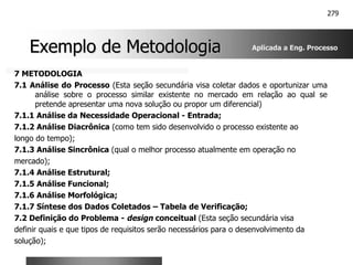 279
Exemplo de Metodologia
Exemplo de Metodologia
7 METODOLOGIA
7.1 Análise do Processo (Esta seção secundária visa coletar dados e oportunizar uma
análise sobre o processo similar existente no mercado em relação ao qual se
pretende apresentar uma nova solução ou propor um diferencial)
7.1.1 Análise da Necessidade Operacional - Entrada;
7.1.2 Análise Diacrônica (como tem sido desenvolvido o processo existente ao
longo do tempo);
7.1.3 Análise Sincrônica (qual o melhor processo atualmente em operação no
mercado);
7.1.4 Análise Estrutural;
7.1.5 Análise Funcional;
7.1.6 Análise Morfológica;
7.1.7 Síntese dos Dados Coletados – Tabela de Verificação;
7.2 Definição do Problema - design conceitual (Esta seção secundária visa
definir quais e que tipos de requisitos serão necessários para o desenvolvimento da
solução);
Aplicada a Eng. Processo
 